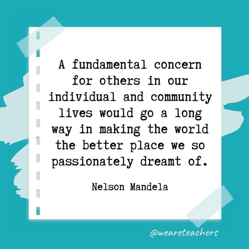A fundamental concern for others in our individual and community lives would go a long way in making the world the better place we so passionately dreamt of. —Nelson Mandela