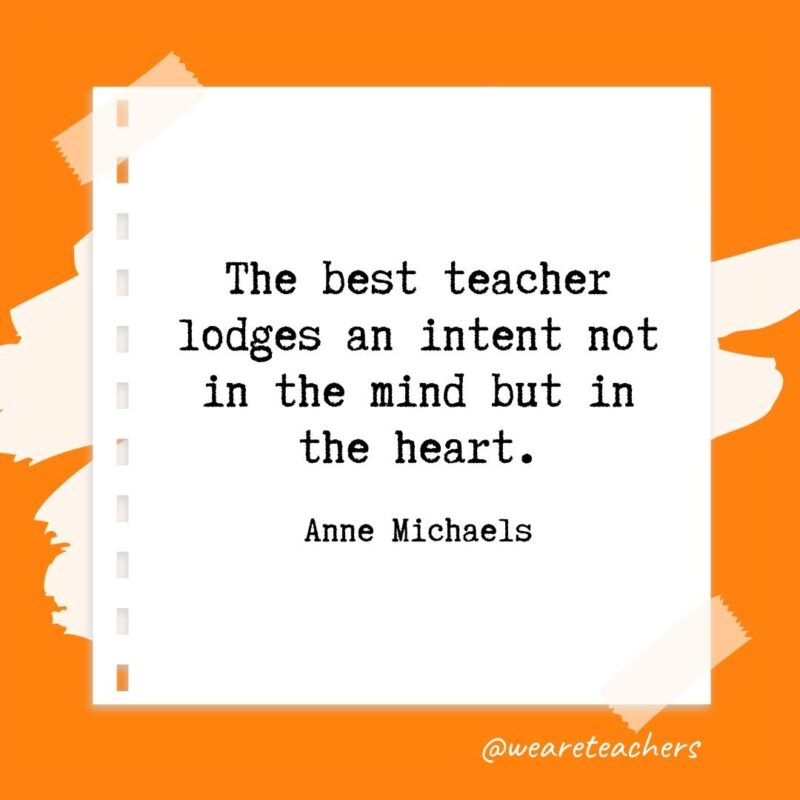 The best teacher lodges an intent not in the mind but in the heart. —Anne Michaels