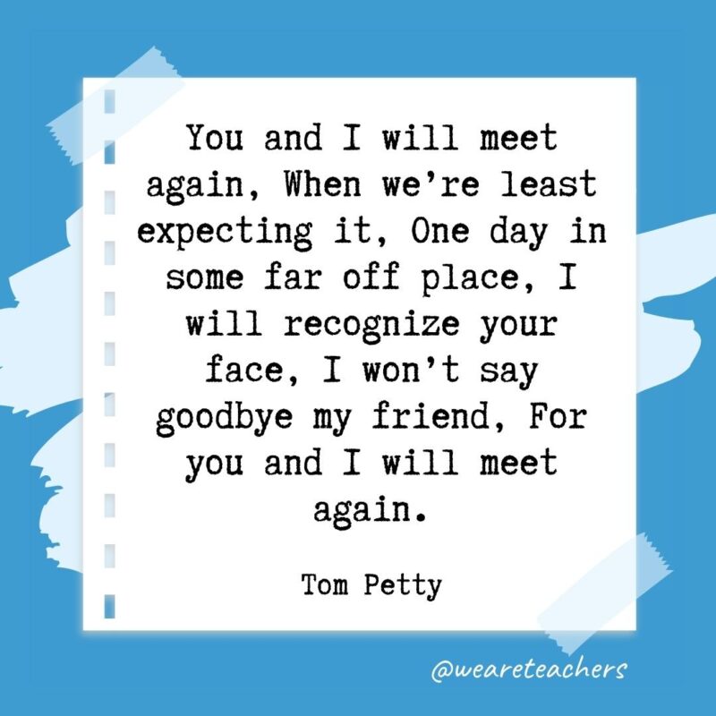 Retirement quotes: You and I will meet again, When we’re least expecting it, One day in some far off place, I will recognize your face, I won’t say goodbye my friend, For you and I will meet again. —Tom Petty- retirement quotes