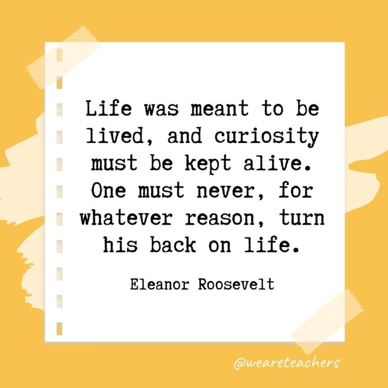 Retirement quotes: Life was meant to be lived, and curiosity must be kept alive. One must never, for whatever reason, turn his back on life. —Eleanor Roosevelt- retirement quotes