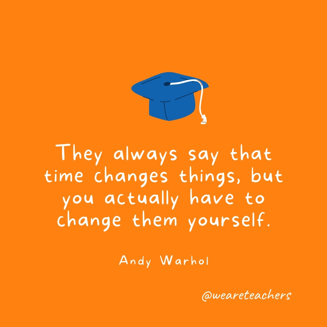 They always say that time changes things, but you actually have to change them yourself. —Andy Warhol